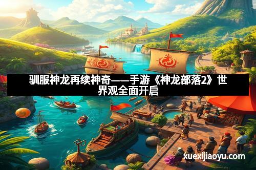 驯服神龙再续神奇——手游《神龙部落2》世界观全面开启
